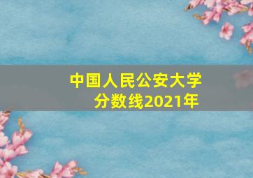 中国人民公安大学分数线2021年