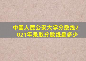 中国人民公安大学分数线2021年录取分数线是多少