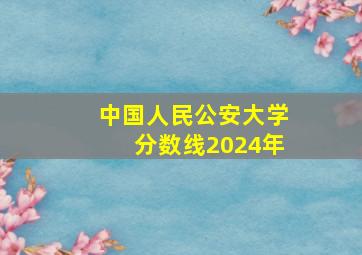 中国人民公安大学分数线2024年