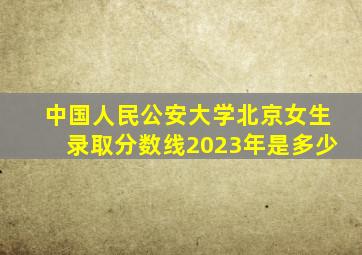 中国人民公安大学北京女生录取分数线2023年是多少