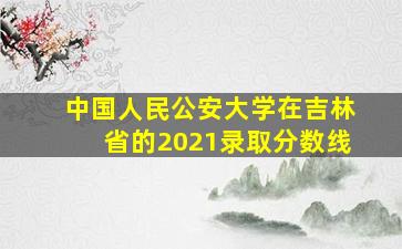 中国人民公安大学在吉林省的2021录取分数线