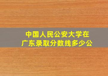 中国人民公安大学在广东录取分数线多少公