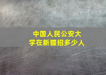 中国人民公安大学在新疆招多少人