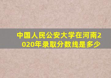 中国人民公安大学在河南2020年录取分数线是多少