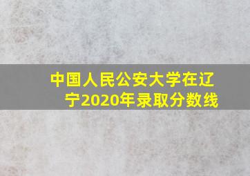 中国人民公安大学在辽宁2020年录取分数线