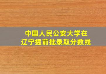 中国人民公安大学在辽宁提前批录取分数线