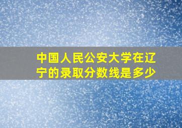 中国人民公安大学在辽宁的录取分数线是多少