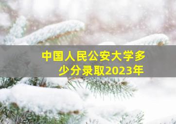 中国人民公安大学多少分录取2023年