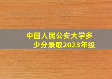 中国人民公安大学多少分录取2023年级