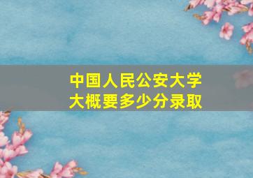 中国人民公安大学大概要多少分录取