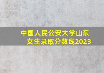 中国人民公安大学山东女生录取分数线2023