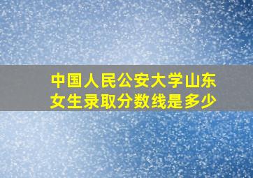 中国人民公安大学山东女生录取分数线是多少