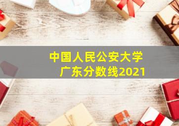 中国人民公安大学广东分数线2021