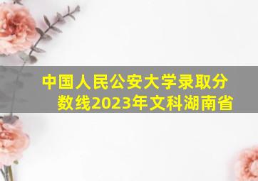 中国人民公安大学录取分数线2023年文科湖南省