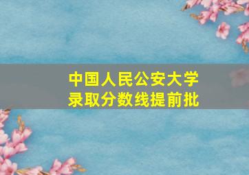 中国人民公安大学录取分数线提前批