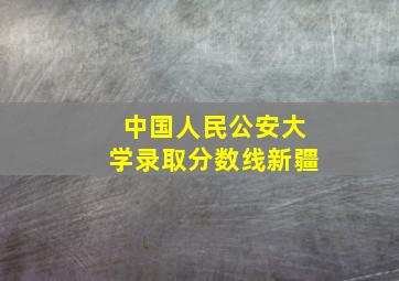 中国人民公安大学录取分数线新疆