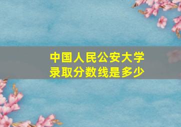 中国人民公安大学录取分数线是多少