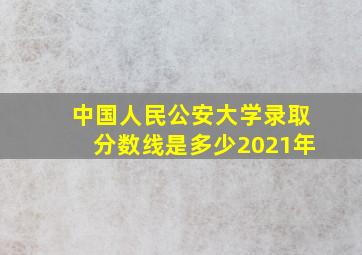 中国人民公安大学录取分数线是多少2021年