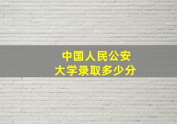 中国人民公安大学录取多少分