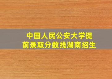 中国人民公安大学提前录取分数线湖南招生