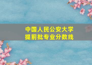 中国人民公安大学提前批专业分数线