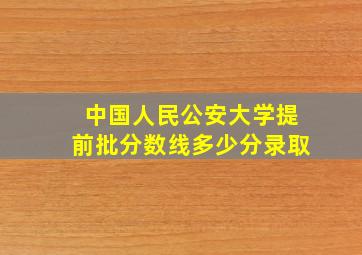 中国人民公安大学提前批分数线多少分录取