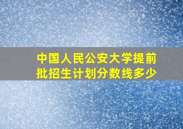 中国人民公安大学提前批招生计划分数线多少