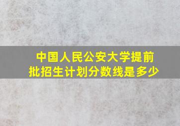 中国人民公安大学提前批招生计划分数线是多少