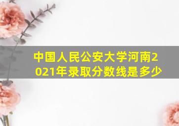 中国人民公安大学河南2021年录取分数线是多少