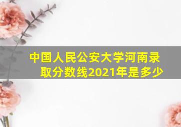 中国人民公安大学河南录取分数线2021年是多少