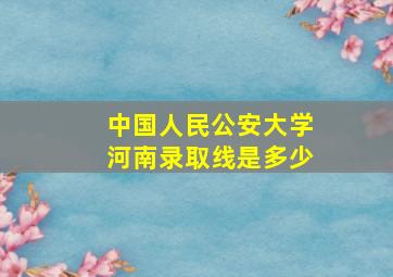 中国人民公安大学河南录取线是多少