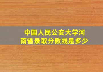 中国人民公安大学河南省录取分数线是多少