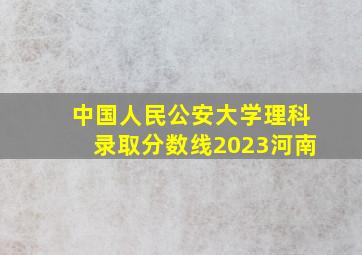 中国人民公安大学理科录取分数线2023河南