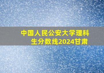 中国人民公安大学理科生分数线2024甘肃