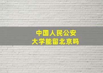 中国人民公安大学能留北京吗