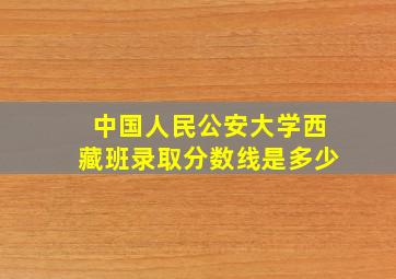 中国人民公安大学西藏班录取分数线是多少