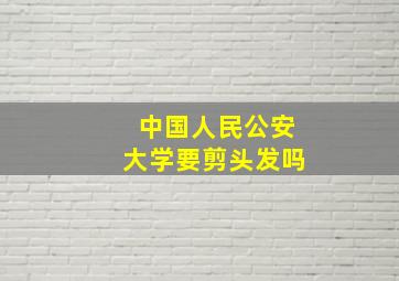 中国人民公安大学要剪头发吗