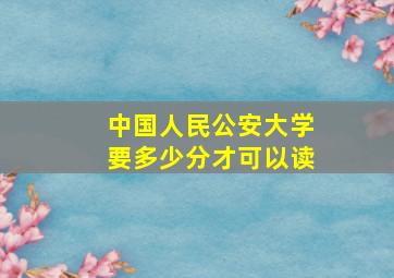 中国人民公安大学要多少分才可以读