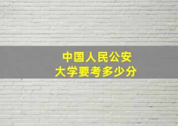 中国人民公安大学要考多少分