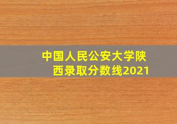 中国人民公安大学陕西录取分数线2021