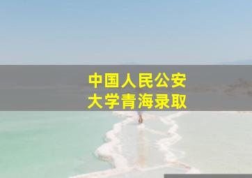 中国人民公安大学青海录取