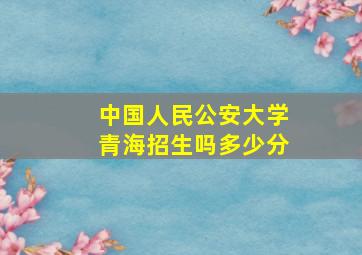 中国人民公安大学青海招生吗多少分