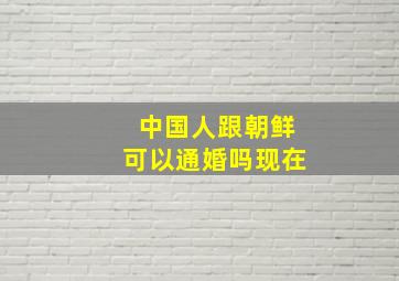 中国人跟朝鲜可以通婚吗现在