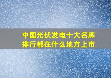 中国光伏发电十大名牌排行都在什么地方上市