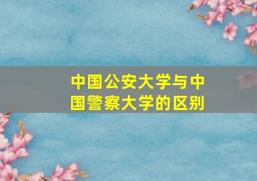 中国公安大学与中国警察大学的区别