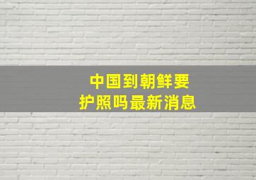 中国到朝鲜要护照吗最新消息