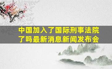 中国加入了国际刑事法院了吗最新消息新闻发布会