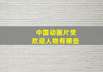 中国动画片受欢迎人物有哪些