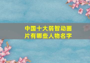 中国十大弱智动画片有哪些人物名字