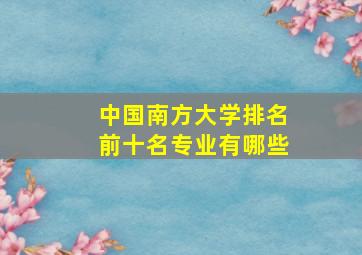 中国南方大学排名前十名专业有哪些